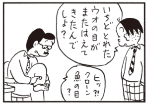 いちどとれたウオの目がまたはえてきたんでしょ? ヒッ?!クローン魚の目?