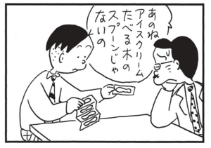あのねアイスクリームたべる木のスプーンじゃないの