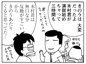 きのうは大変だったよ 木村君が演説始めちゃって三時間も 木村君は無口な分 反動がすごいから きのうあたりくると思ってた…