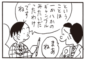 ということは一か八かのギャンブルみたいだったわけですね まあね