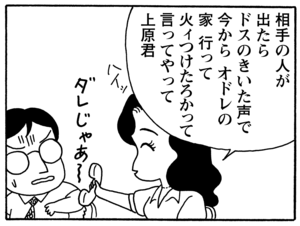 相手の人が出たらドスのきいた声で 今からオドレの家 行って 火ィつけたろかって言ってやって上原君